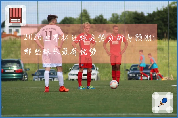 2026世界杯让球走势分析与预测：哪些球队最有优势