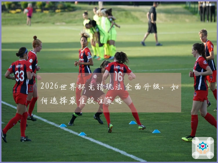 2026世界杯竞猜玩法全面升级，如何选择最佳投注策略
