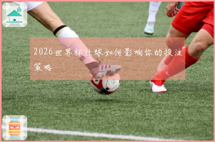 2026世界杯让球如何影响你的投注策略